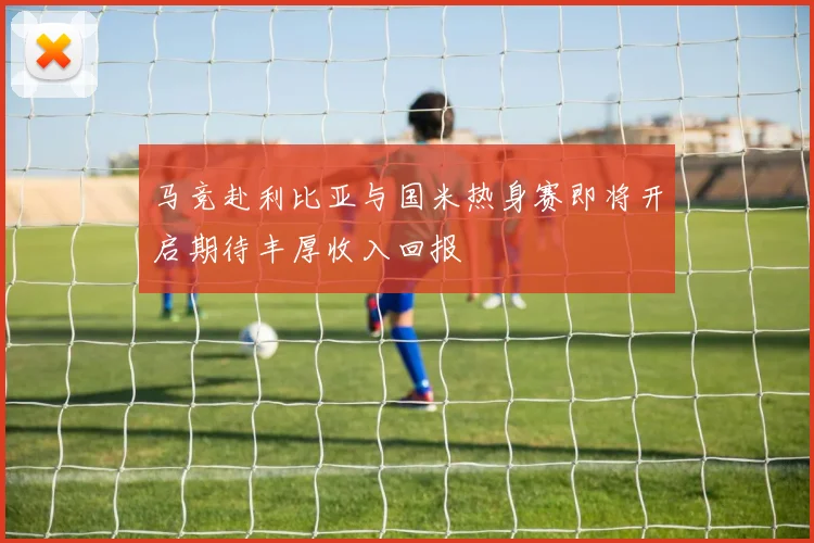 马竞赴利比亚与国米热身赛即将开启期待丰厚收入回报
