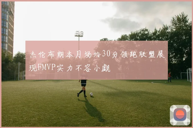 杰伦布朗本月场均30分领跑联盟展现FMVP实力不容小觑