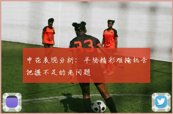 申花表现分析：半场精彩难掩机会把握不足的老问题