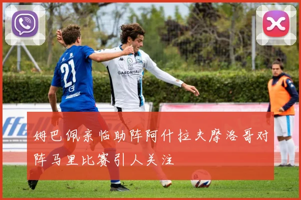 姆巴佩亲临助阵阿什拉夫摩洛哥对阵马里比赛引人关注