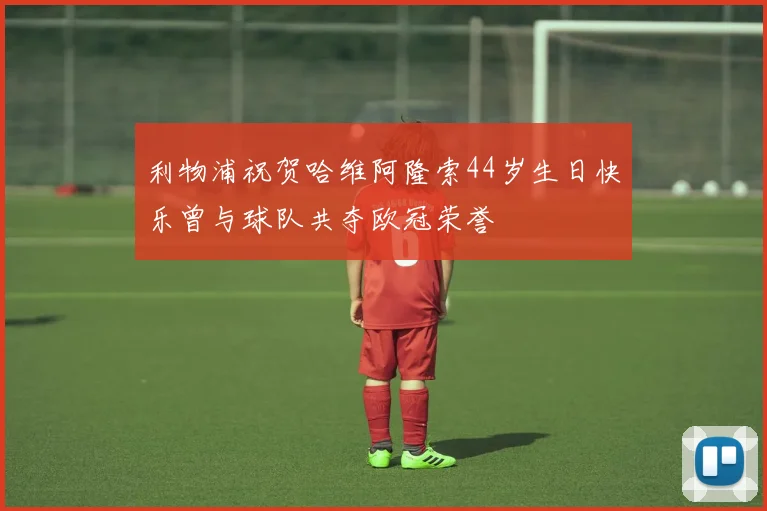 利物浦祝贺哈维阿隆索44岁生日快乐曾与球队共夺欧冠荣誉