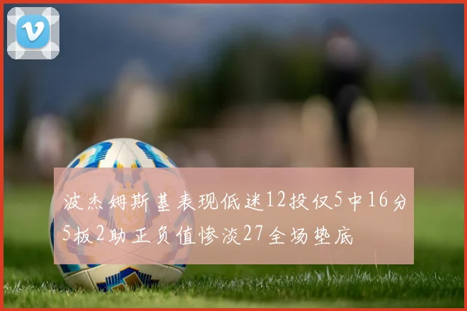 波杰姆斯基表现低迷12投仅5中16分5板2助正负值惨淡27全场垫底