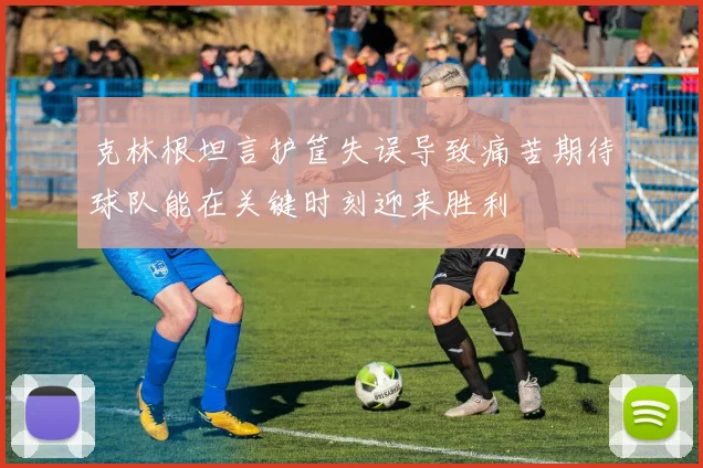 克林根坦言护筐失误导致痛苦期待球队能在关键时刻迎来胜利