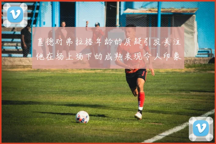 基德对弗拉格年龄的质疑引发关注他在场上场下的成熟表现令人印象深刻