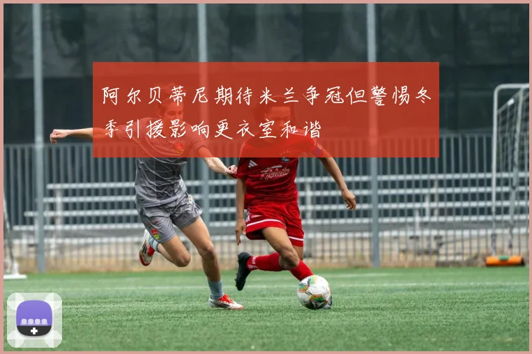 阿尔贝蒂尼期待米兰争冠但警惕冬季引援影响更衣室和谐