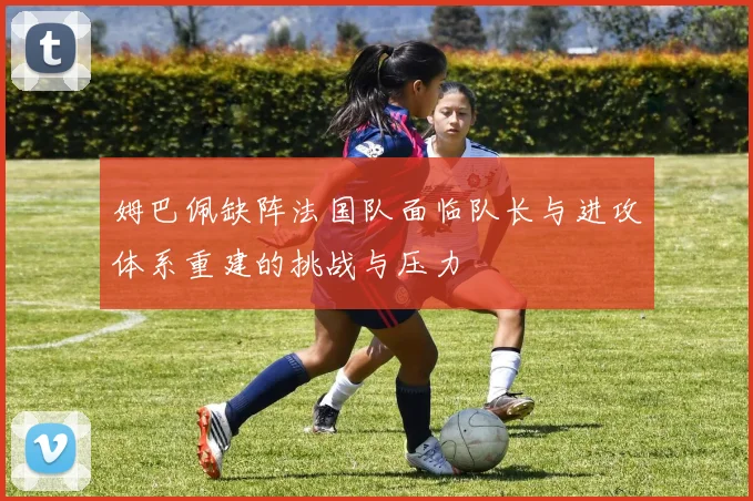 姆巴佩缺阵法国队面临队长与进攻体系重建的挑战与压力