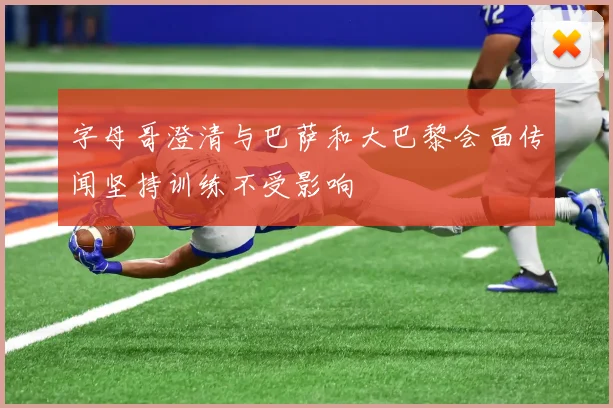 字母哥澄清与巴萨和大巴黎会面传闻坚持训练不受影响