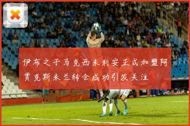 伊布之子马克西米利安正式加盟阿贾克斯米兰转会成功引发关注