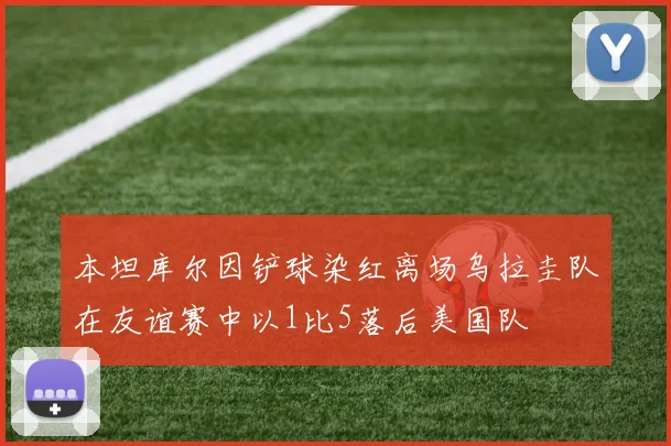 本坦库尔因铲球染红离场乌拉圭队在友谊赛中以1比5落后美国队
