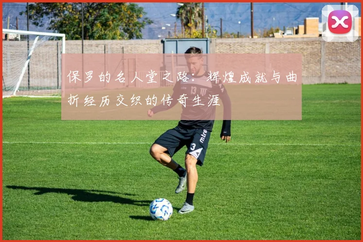 保罗的名人堂之路：辉煌成就与曲折经历交织的传奇生涯