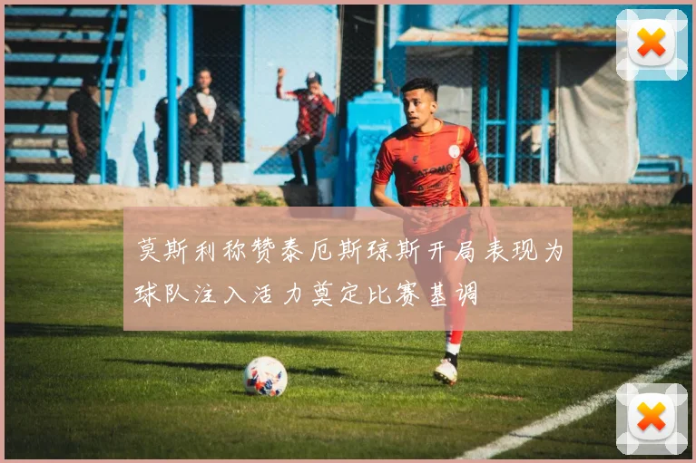 莫斯利称赞泰厄斯琼斯开局表现为球队注入活力奠定比赛基调