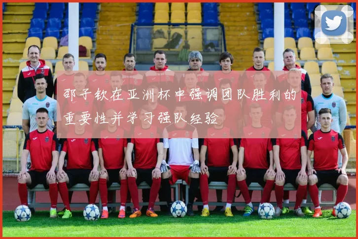 邵子钦在亚洲杯中强调团队胜利的重要性并学习强队经验