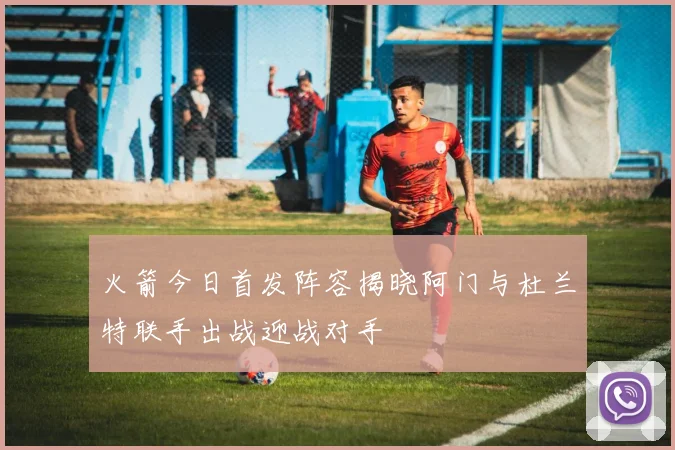 火箭今日首发阵容揭晓阿门与杜兰特联手出战迎战对手
