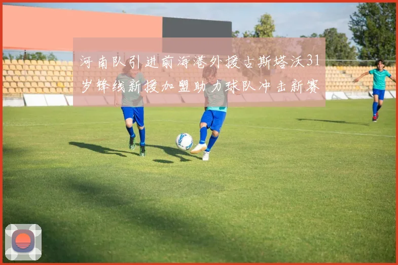 河南队引进前海港外援古斯塔沃31岁锋线新援加盟助力球队冲击新赛季
