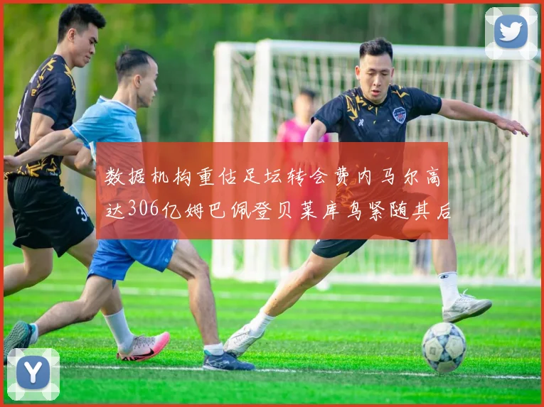 数据机构重估足坛转会费内马尔高达306亿姆巴佩登贝莱库鸟紧随其后