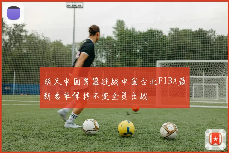 明天中国男篮迎战中国台北FIBA最新名单保持不变全员出战